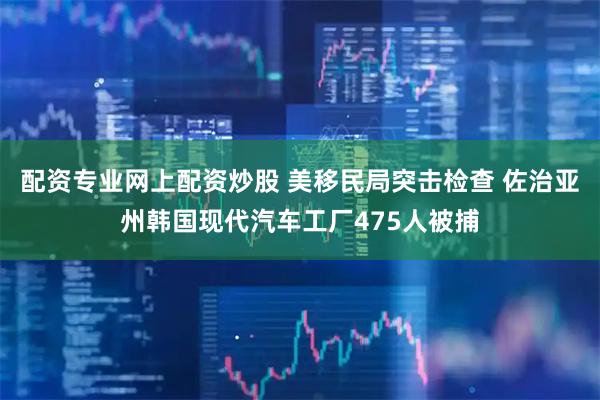 配资专业网上配资炒股 美移民局突击检查 佐治亚州韩国现代汽车工厂475人被捕