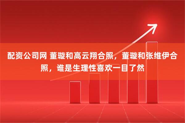 配资公司网 董璇和高云翔合照，董璇和张维伊合照，谁是生理性喜欢一目了然