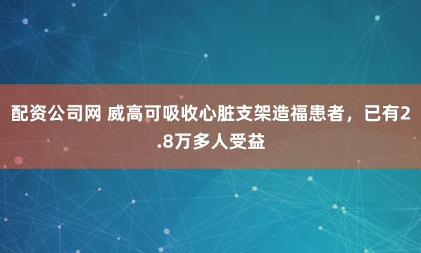 配资公司网 威高可吸收心脏支架造福患者，已有2.8万多人受益