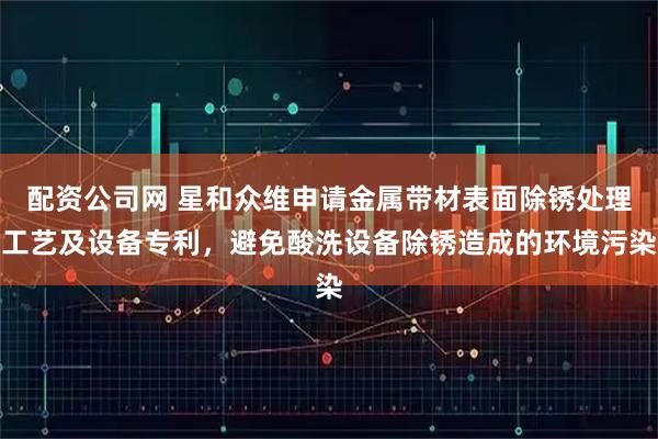 配资公司网 星和众维申请金属带材表面除锈处理工艺及设备专利，避免酸洗设备除锈造成的环境污染