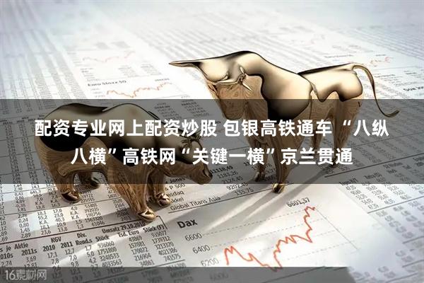 配资专业网上配资炒股 包银高铁通车 “八纵八横”高铁网“关键一横”京兰贯通