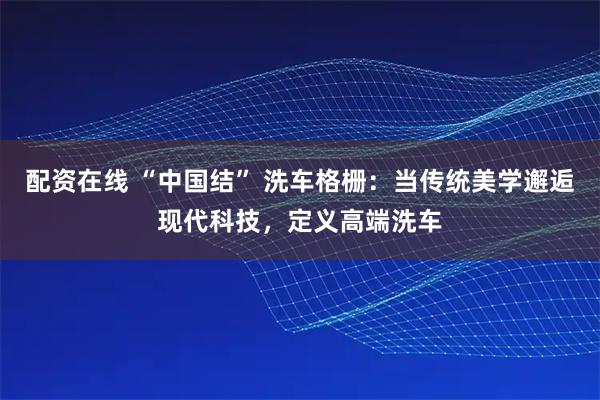 配资在线 “中国结” 洗车格栅：当传统美学邂逅现代科技，定义高端洗车