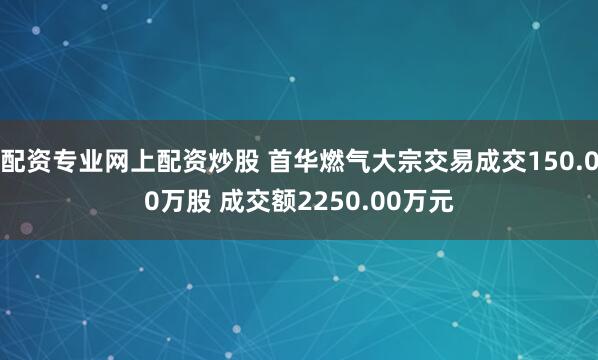配资专业网上配资炒股 首华燃气大宗交易成交150.00万股 成交额2250.00万元