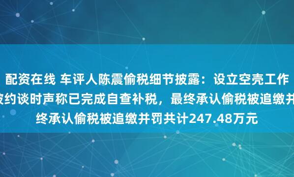 配资在线 车评人陈震偷税细节披露：设立空壳工作室虚假申报，首次被约谈时声称已完成自查补税，最终承认偷税被追缴并罚共计247.48万元