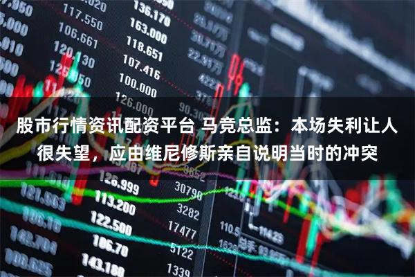 股市行情资讯配资平台 马竞总监：本场失利让人很失望，应由维尼修斯亲自说明当时的冲突