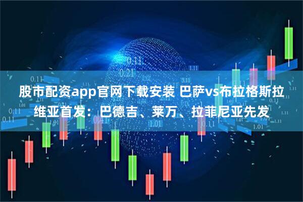 股市配资app官网下载安装 巴萨vs布拉格斯拉维亚首发：巴德吉、莱万、拉菲尼亚先发