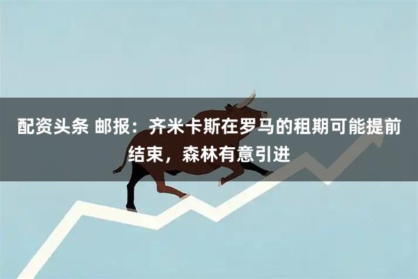 配资头条 邮报：齐米卡斯在罗马的租期可能提前结束，森林有意引进