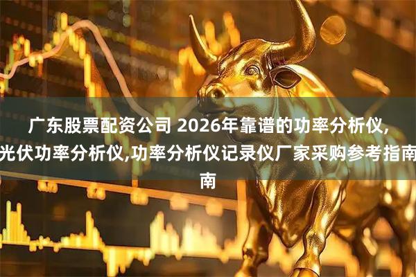 广东股票配资公司 2026年靠谱的功率分析仪,光伏功率分析仪,功率分析仪记录仪厂家采购参考指南