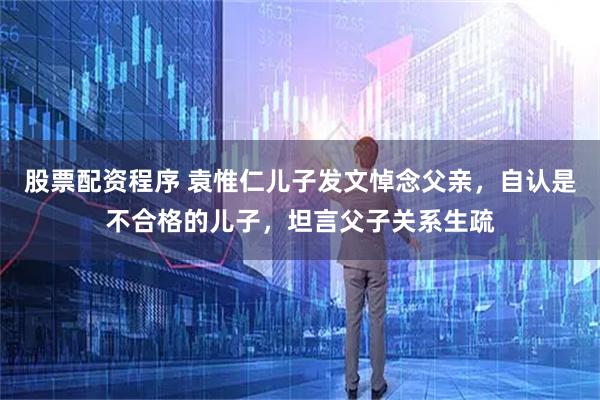 股票配资程序 袁惟仁儿子发文悼念父亲，自认是不合格的儿子，坦言父子关系生疏