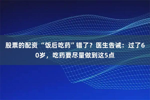 股票的配资 “饭后吃药”错了？医生告诫：过了60岁，吃药要尽量做到这5点
