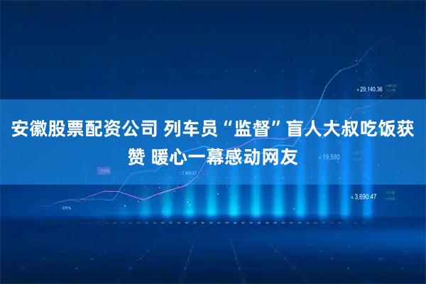 安徽股票配资公司 列车员“监督”盲人大叔吃饭获赞 暖心一幕感动网友