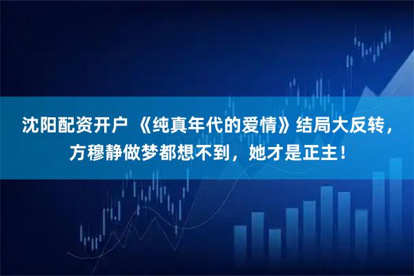 沈阳配资开户 《纯真年代的爱情》结局大反转，方穆静做梦都想不到，她才是正主！