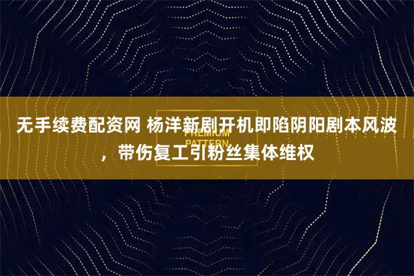 无手续费配资网 杨洋新剧开机即陷阴阳剧本风波，带伤复工引粉丝集体维权