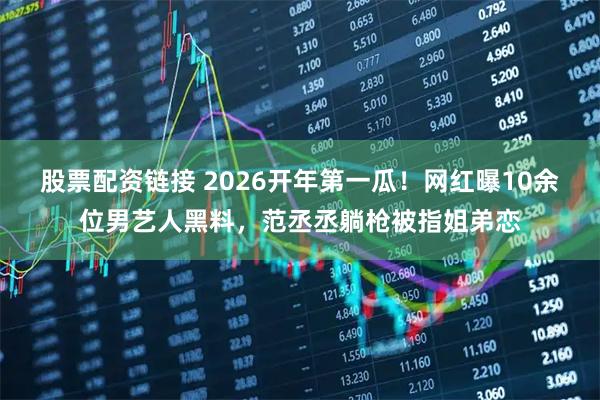 股票配资链接 2026开年第一瓜！网红曝10余位男艺人黑料，范丞丞躺枪被指姐弟恋