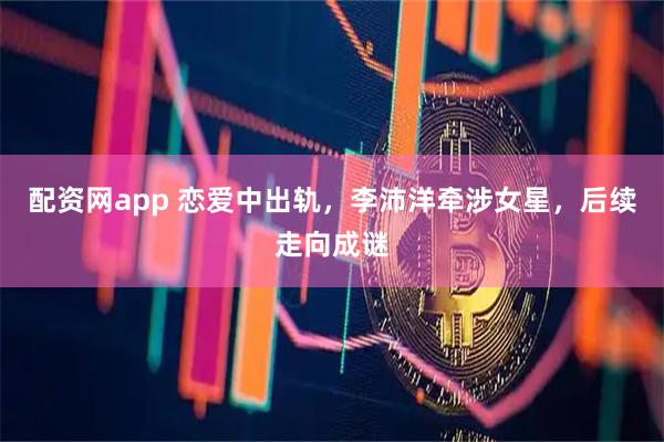 配资网app 恋爱中出轨，李沛洋牵涉女星，后续走向成谜