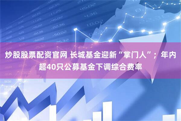 炒股股票配资官网 长城基金迎新“掌门人”；年内超40只公募基金下调综合费率